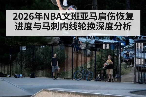 2026年NBA文班亚马肩伤恢复进度与马刺内线轮换深度分析